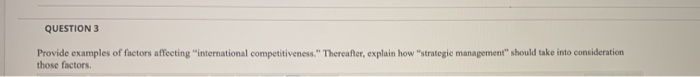 QUESTION 3
Provide examples of factors affecting "international competitiveness." Thereafter, explain how "strategic management" should take into consideration
those factors.