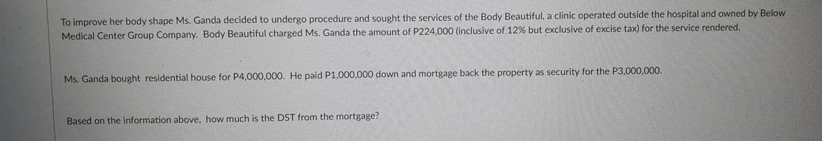 To improve her body shape Ms. Ganda decided to undergo procedure and sought the services of the Body Beautiful, a clinic operated outside the hospital and owned by Below
Medical Center Group Company. Body Beautiful charged Ms. Ganda the amount of P224,000 (inclusive of 12% but exclusive of excise tax) for the service rendered.
Ms. Ganda bought residential house for P4,000,000. He paid P1,000,000 down and mortgage back the property as security for the P3,000,000.
Based on the information above, how much is the DST from the mortgage?
