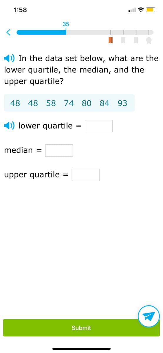 ### Understanding Quartiles in a Data Set

**Exercise: Identifying Quartiles**

Given the data set below, calculate the following quartiles:
- Lower quartile (Q1)
- Median (Q2)
- Upper quartile (Q3)

**Data Set:**
\[48, 48, 58, 74, 80, 84, 93\]

#### Instructions:
1. **Lower quartile (Q1)**: Fill in the value of Q1.
   - \( \text{lower quartile} = \_\_\_\_\_ \)
   
2. **Median (Q2)**: Fill in the value of Q2.
   - \( \text{median} = \_\_\_\_\_ \)
   
3. **Upper quartile (Q3)**: Fill in the value of Q3.
   - \( \text{upper quartile} = \_\_\_\_\_ \)

Once you’ve determined the values, click the "Submit" button to verify your answers.

---

**Visual Progress Indicator:**
- At the top of the page, there is a progress bar. It shows that you are currently at step 35 of the exercise.
 
**UI Elements Description:**
- A button at the bottom labeled "Submit" allows you to submit your answers.
- An icon resembling a paper plane is located beside the "Submit" button, which might indicate further actions or submission confirmation.

Use this exercise to understand how to calculate and interpret quartiles in a given data set.
