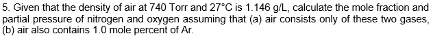 5. Given that the density of air at 740 Torr and 27°C is 1.146 g/L, calculate the mole fraction and
partial pressure of nitrogen and oxygen assuming that (a) air consists only of these two gases,
(b) air also contains 1.0 mole percent of Ar.
