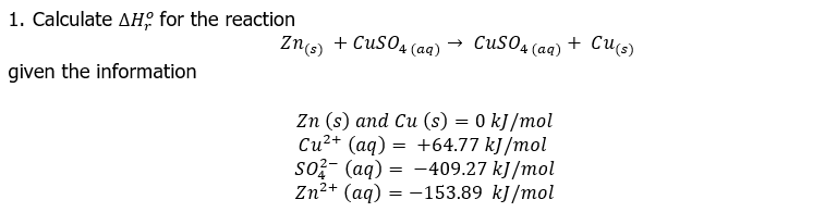 1. Calculate дня for the reaction
Zns) + CuSO4 (aq)
-
CUSO4 (aq) + Cu(s)
given the information
Zn (s) and Cu (s) = 0 kJ/mol
Си2+ (аq) —D +64.77 k]/mol
so?- (aq) = -409.27 kJ/mol
Zn2+ (aq) = -153.89 kJ/mol
