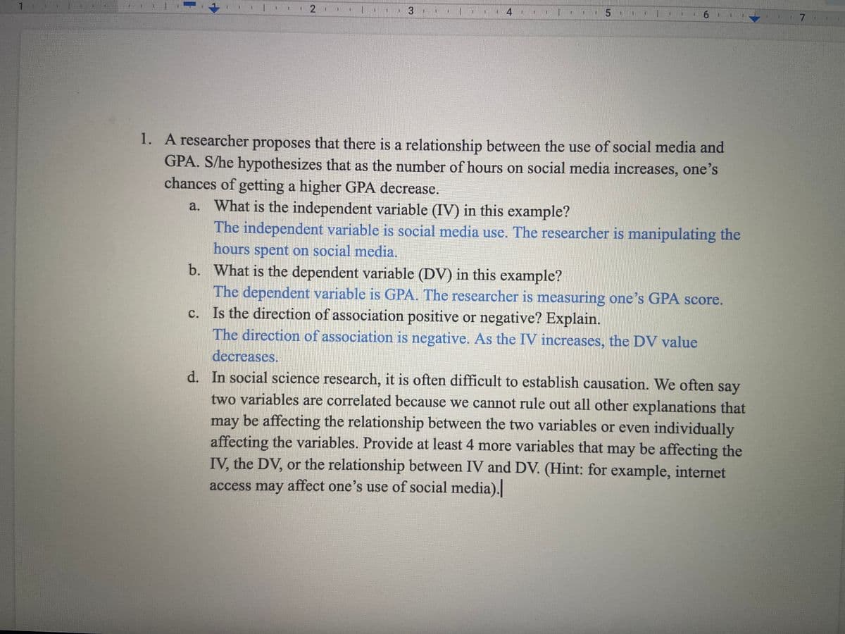 1.
1. A researcher proposes that there is a relationship between the use of social media and
GPA. S/he hypothesizes that as the number of hours on social media increases, one's
chances of getting a higher GPA decrease.
a. What is the independent variable (IV) in this example?
The independent variable is social media use. The researcher is manipulating the
hours spent on social media.
b. What is the dependent variable (DV) in this example?
The dependent variable is GPA. The researcher is measuring one's GPA score.
c. Is the direction of association positive or negative? Explain.
The direction of association is negative. As the IV increases, the DV value
decreases.
d. In social science research, it is often difficult to establish causation. We often say
two variables are correlated because we cannot rule out all other explanations that
may be affecting the relationship between the two variables or even individually
affecting the variables. Provide at least 4 more variables that may be affecting the
IV, the DV, or the relationship between IV and DV. (Hint: for example, internet
access may affect one's use of social media).
