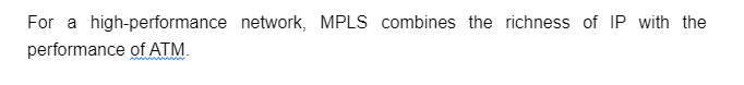 For a high-performance network, MPLS combines the richness of IP with the
performance of ATM.