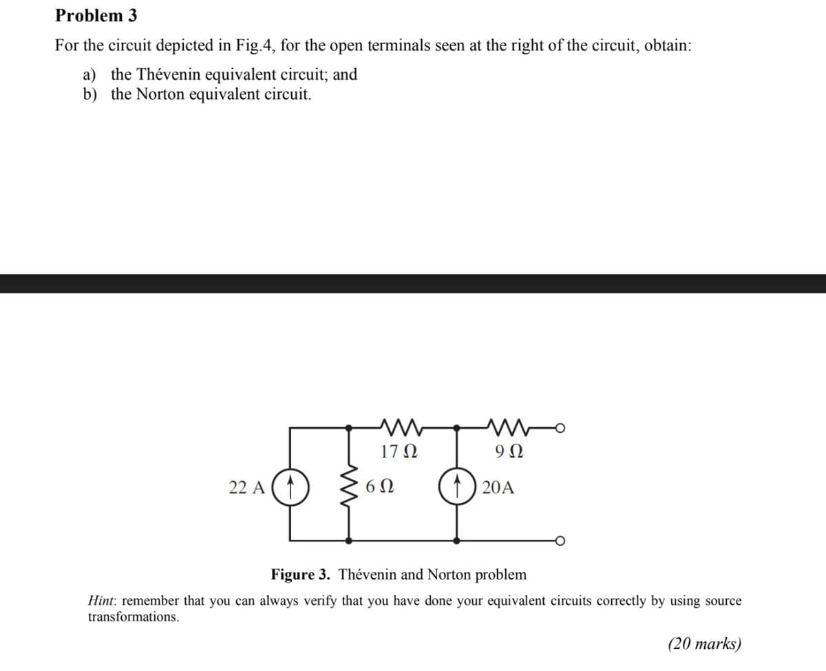 Problem 3
For the circuit depicted in Fig.4, for the open terminals seen at the right of the circuit, obtain:
a) the Thévenin equivalent circuit; and
b) the Norton equivalent circuit.
17 N
22 A (1
6 N
1) 20A
Figure 3. Thévenin and Norton problem
Hint: remember that you can always verify that you have done your equivalent circuits correctly by using source
transformations.
(20 marks)
