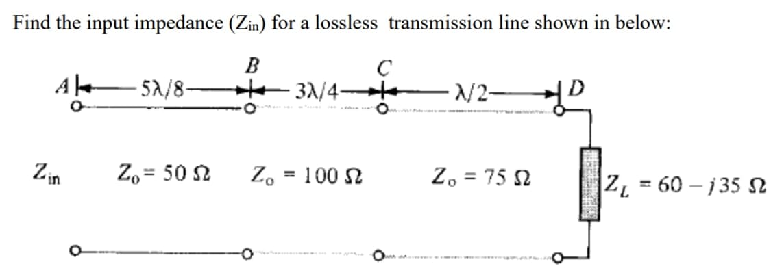 Find the input impedance (Zin) for a lossless transmission line shown in below:
B
C
A sa/8-
- 52/8-
He 31/4 te
/2-
O
O
Zin
Z, = 50 2
100 N
Z, = 75 2
%3D
ZL = 60 – j 35 n
%3D
