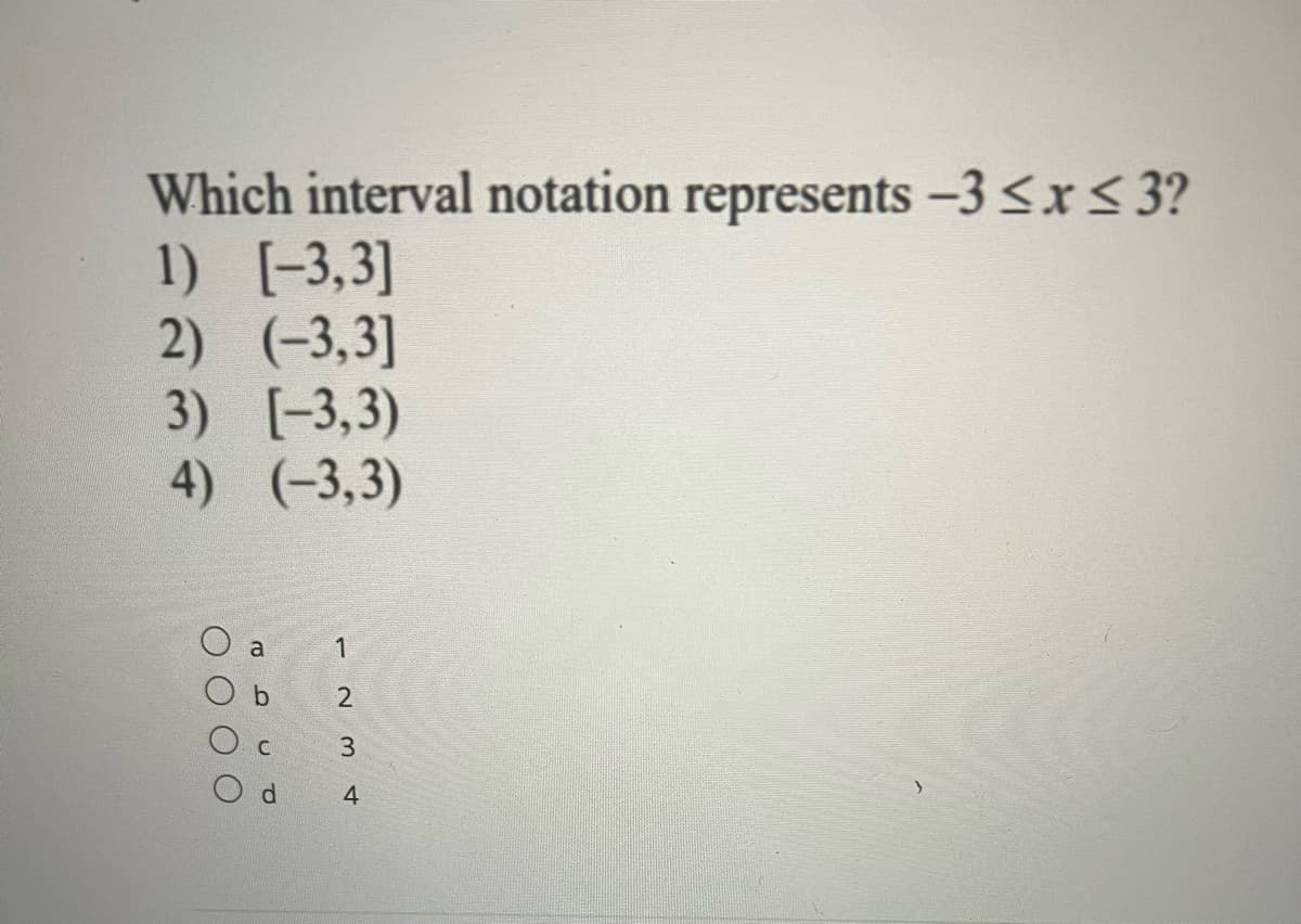 ## Understanding Interval Notations

In mathematics, interval notation is a commonly used notation for expressing subsets of the real numbers, and particularly for expressing the solutions sets of inequalities. Here, we are given a set of options and asked to determine which interval notation correctly represents the inequality \(-3 ≤ x ≤ 3\).

### Given Question and Options:
**Which interval notation represents \(-3 ≤ x ≤ 3\)?**

1) \([-3, 3]\)
2) \((-3, 3]\)
3) \([-3, 3)\)
4) \((-3, 3)\)

### Multiple Choice Answers:

- **a. 1**
- **b. 2**
- **c. 3**
- **d. 4**

### Explanation:

- **Closed Interval Notation \([-3, 3]\):** This notation includes both endpoints \(-3\) and \(3\). It means \(-3 ≤ x ≤ 3\).
- **Half-Closed Interval Notations \((-3, 3]\) and \([-3, 3)\):** These notations include only one endpoint. \((-3, 3]\) includes \(3\) but not \(-3\), and \([-3, 3)\) includes \(-3\) but not \(3\).
- **Open Interval Notation \((-3, 3)\):** This notation does not include either endpoint. It means \(-3 < x < 3\).

The given inequality \(-3 ≤ x ≤ 3\) corresponds to the closed interval \([-3, 3]\).

### Correct Answer:
**a. 1**

### Summary:
To correctly represent the inequality \(-3 ≤ x ≤ 3\), you should use the closed interval notation \([-3, 3]\). This interval includes both the endpoints, aligning with the given inequality.