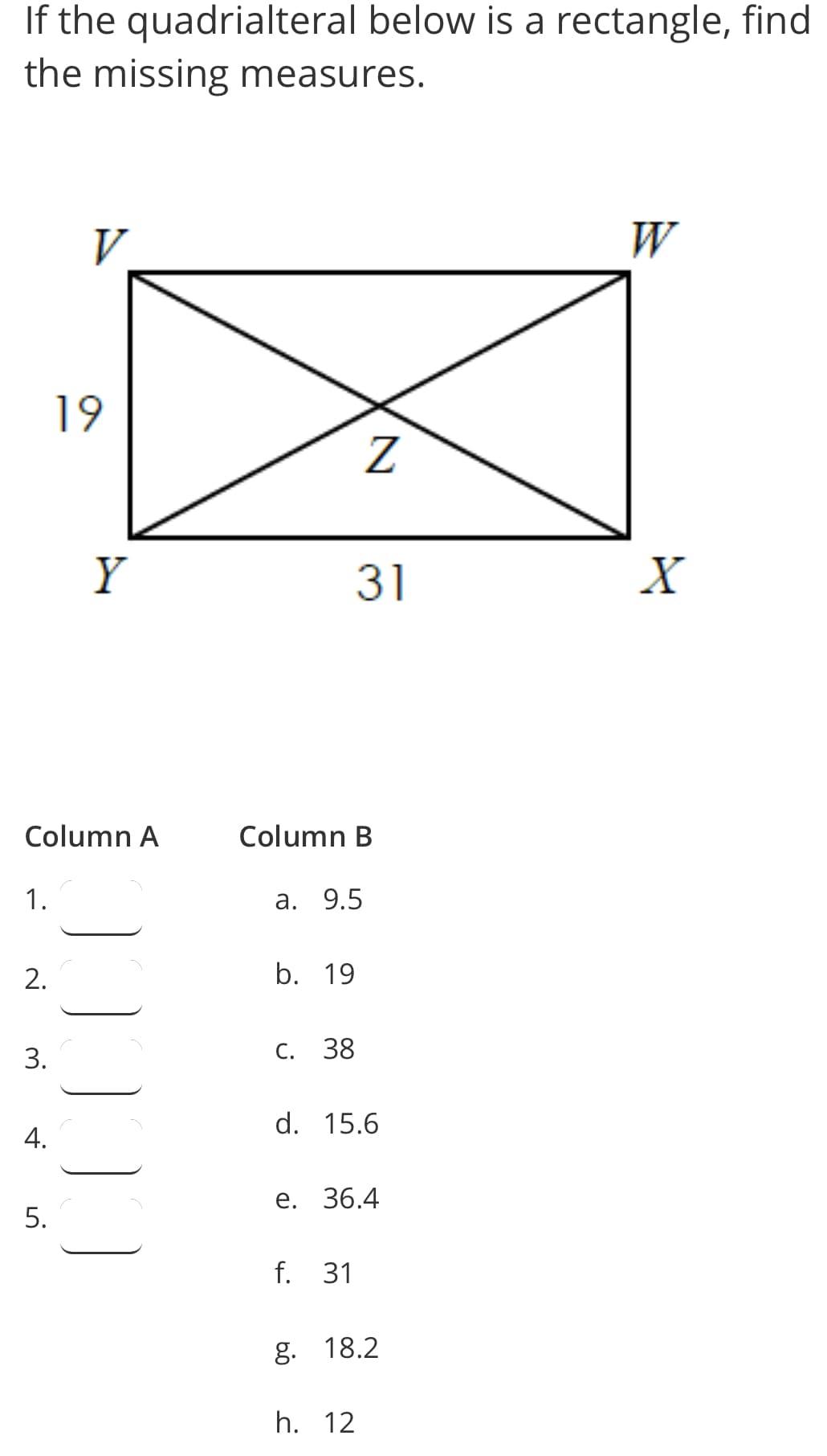 If the quadrialteral below is a rectangle, find
the missing measures.
V
W
19
Y
31
X
Column A
Column B
1.
а. 9.5
b. 19
С.
38
d. 15.6
е. 36.4
f. 31
g. 18.2
h. 12
2.
3.
4.
5.
