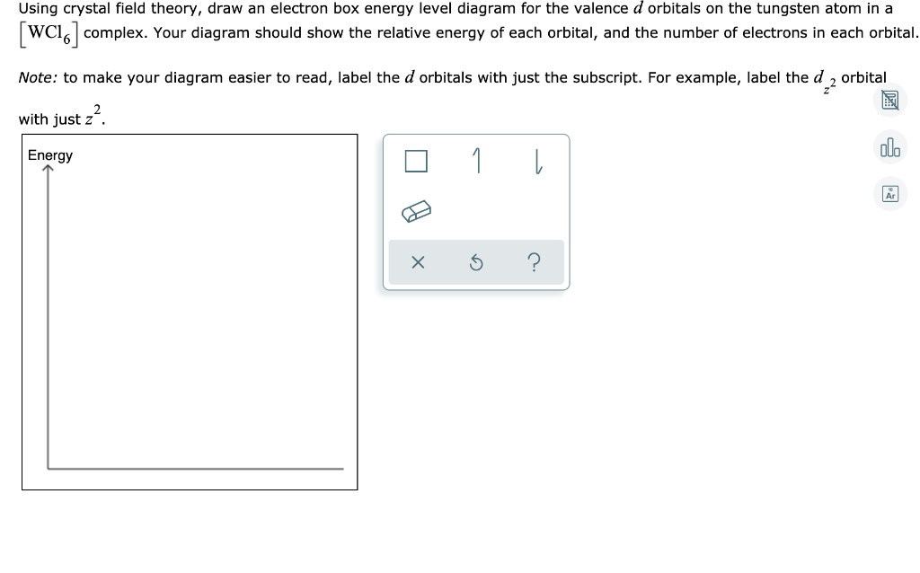 Using crystal field theory, draw an electron box energy level diagram for the valence d orbitals on the tungsten atom in a
[WC16] complex. Your diagram should show the relative energy of each orbital, and the number of electrons in each orbital.
Note: to make your diagram easier to read, label the d orbitals with just the subscript. For example, label the d2 orbital
with just z².
Energy
1
3
↓
Är