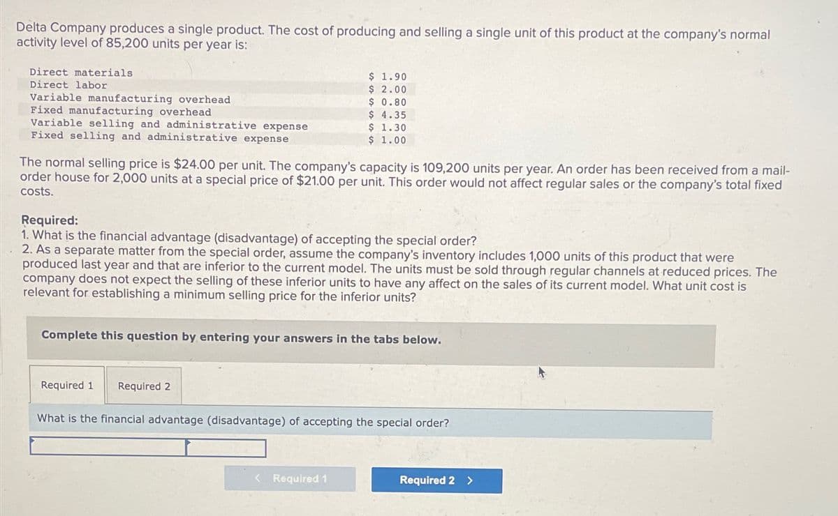 Delta Company produces a single product. The cost of producing and selling a single unit of this product at the company's normal
activity level of 85,200 units per year is:
Direct materials
Direct labor
Variable manufacturing overhead
Fixed manufacturing overhead
Variable selling and administrative expense
Fixed selling and administrative expense
$ 1.90
$ 2.00
$ 0.80
$ 4.35
$ 1.30
$ 1.00
The normal selling price is $24.00 per unit. The company's capacity is 109,200 units per year. An order has been received from a mail-
order house for 2,000 units at a special price of $21.00 per unit. This order would not affect regular sales or the company's total fixed
costs.
Required:
1. What is the financial advantage (disadvantage) of accepting the special order?
2. As a separate matter from the special order, assume the company's inventory includes 1,000 units of this product that were
produced last year and that are inferior to the current model. The units must be sold through regular channels at reduced prices. The
company does not expect the selling of these inferior units to have any affect on the sales of its current model. What unit cost is
relevant for establishing a minimum selling price for the inferior units?
Complete this question by entering your answers in the tabs below.
Required 1
Required 2
What is the financial advantage (disadvantage) of accepting the special order?
<
Required 1
Required 2 >