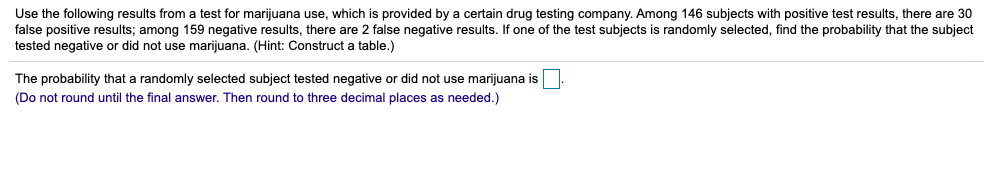 Use the following results from a test for marijuana use, which is provided by a certain drug testing company. Among 146 subjects with positive test results, there are 30
false positive results; among 159 negative results, there are 2 false negative results. If one of the test subjects is randomly selected, find the probability that the subject
tested negative or did not use marijuana. (Hint: Construct a table.)
The probability that a randomly selected subject tested negative or did not use marijuana is
(Do not round until the final answer. Then round to three decimal places as needed.)
