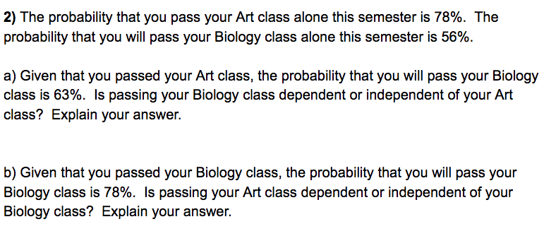 2) The probability that you pass your Art class alone this semester is 78%. The
probability that you will pass your Biology class alone this semester is 56%.
a) Given that you passed your Art class, the probability that you will pass your Biology
class is 63%. Is passing your Biology class dependent or independent of your Art
class? Explain your answer.
b) Given that you passed your Biology class, the probability that you will pass your
Biology class is 78%. Is passing your Art class dependent or independent of your
Biology class? Explain your answer.
