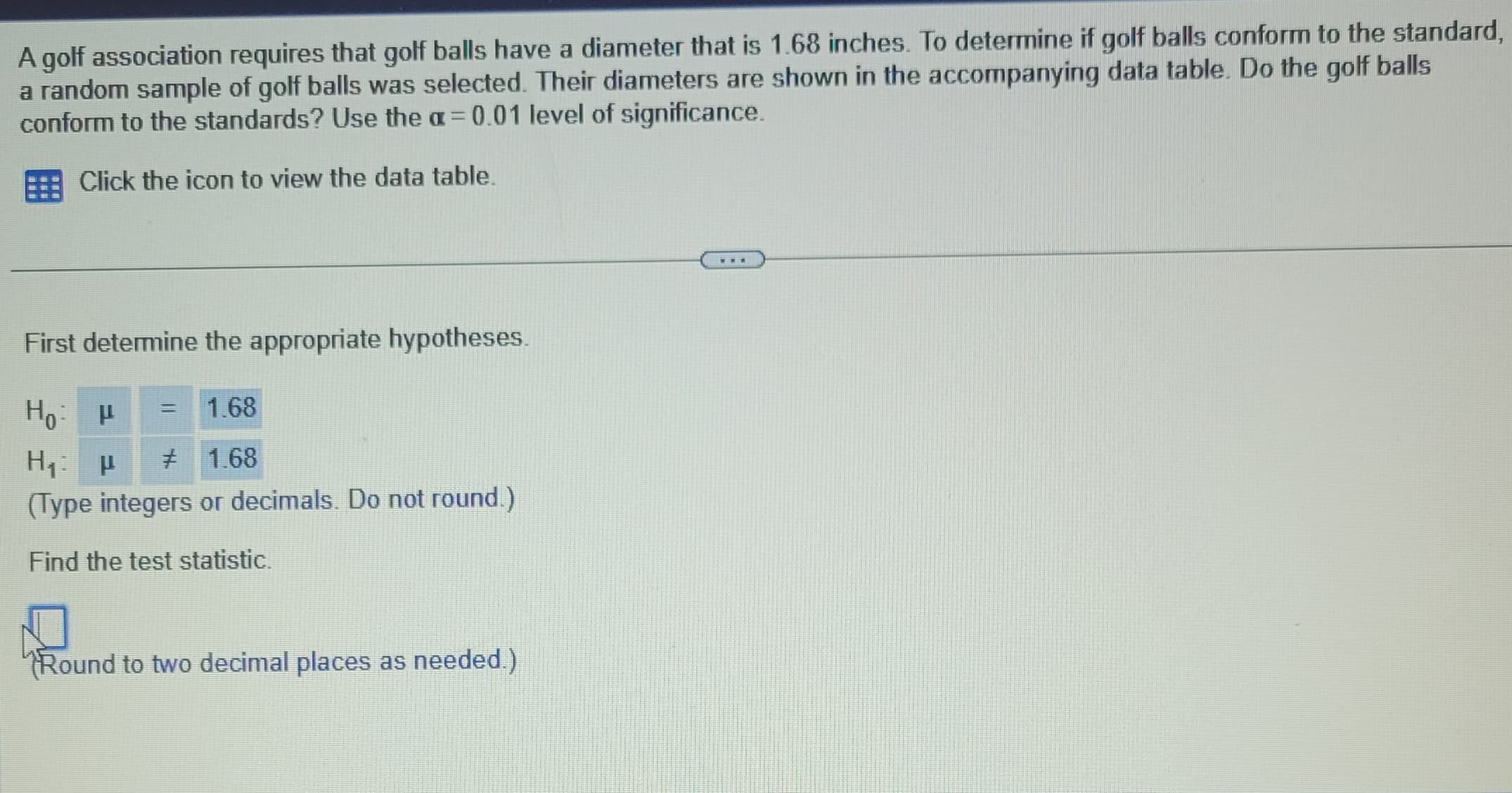 A golf association requires that golf balls have a diameter that is 1.68 inches. To determine if golf balls conform to the standard,
a random sample of golf balls was selected. Their diameters are shown in the accompanying data table. Do the golf balls
conform to the standards? Use the a= 0.01 level of significance.
Click the icon to view the data table.
First determine the appropriate hypotheses.
Ho: P
1.68
H₁: µ
# 1.68
(Type integers or decimals. Do not round.)
Find the test statistic.
=
Round to two decimal places as needed.)