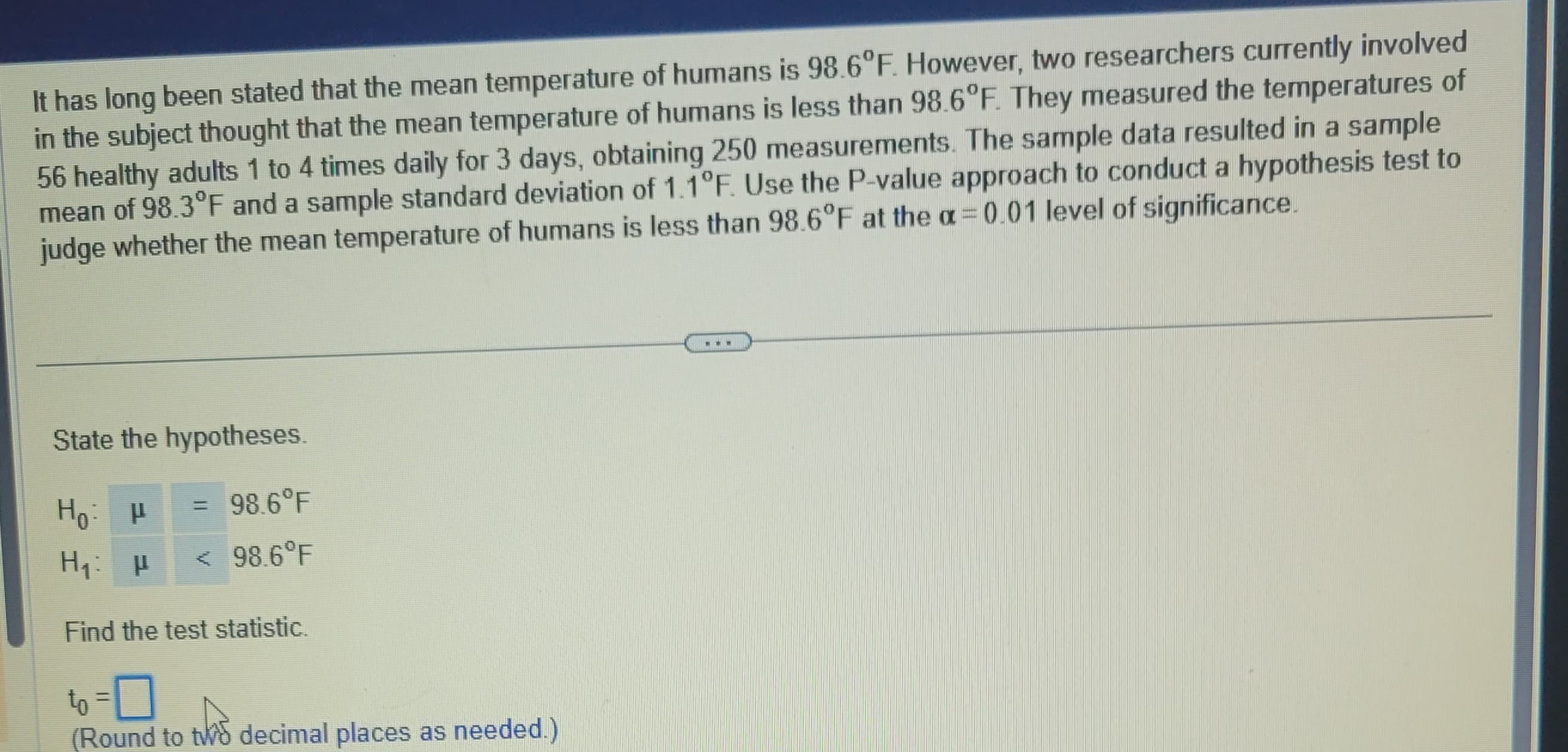 It has long been stated that the mean temperature of humans is 98.6°F. However, two researchers currently involved
in the subject thought that the mean temperature of humans is less than 98.6°F. They measured the temperatures of
56 healthy adults 1 to 4 times daily for 3 days, obtaining 250 measurements. The sample data resulted in a sample
mean of 98.3°F and a sample standard deviation of 1.1°F. Use the P-value approach to conduct a hypothesis test to
judge whether the mean temperature of humans is less than 98.6°F at the a= 0.01 level of significance.
State the hypotheses.
Ho: P
Но
= 98.6°F
H₁: μ < 98.6°F
Find the test statistic.
to-0
(Round to two decimal places as needed.)
www