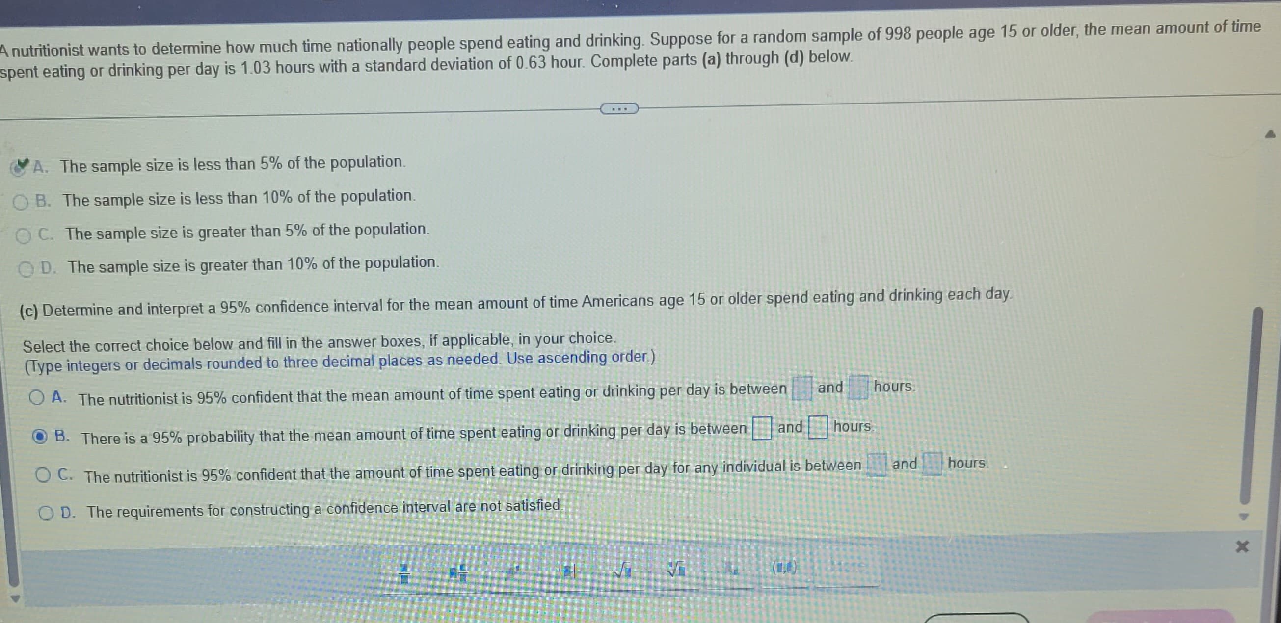 A nutritionist wants to determine how much time nationally people spend eating and drinking. Suppose for a random sample of 998 people age 15 or older, the mean amount of time
spent eating or drinking per day is 1.03 hours with a standard deviation of 0.63 hour. Complete parts (a) through (d) below.
A. The sample size is less than 5% of the population.
OB. The sample size is less than 10% of the population.
OC. The sample size is greater than 5% of the population.
OD. The sample size is greater than 10% of the population.
(c) Determine and interpret a 95% confidence interval for the mean amount of time Americans age 15 or older spend eating and drinking each day.
Select the correct choice below and fill in the answer boxes, if applicable, in your choice.
(Type integers or decimals rounded to three decimal places as needed. Use ascending order.)
OA. The nutritionist is 95% confident that the mean amount of time spent eating or drinking per day is between
and hours.
B. There is a 95% probability that the mean amount of time spent eating or drinking per day is between
OC. The nutritionist is 95% confident that the amount of time spent eating or drinking per day for any individual is between
O D. The requirements for constructing a confidence interval are not satisfied.
√
Vi
and hours.
and
hours.
X