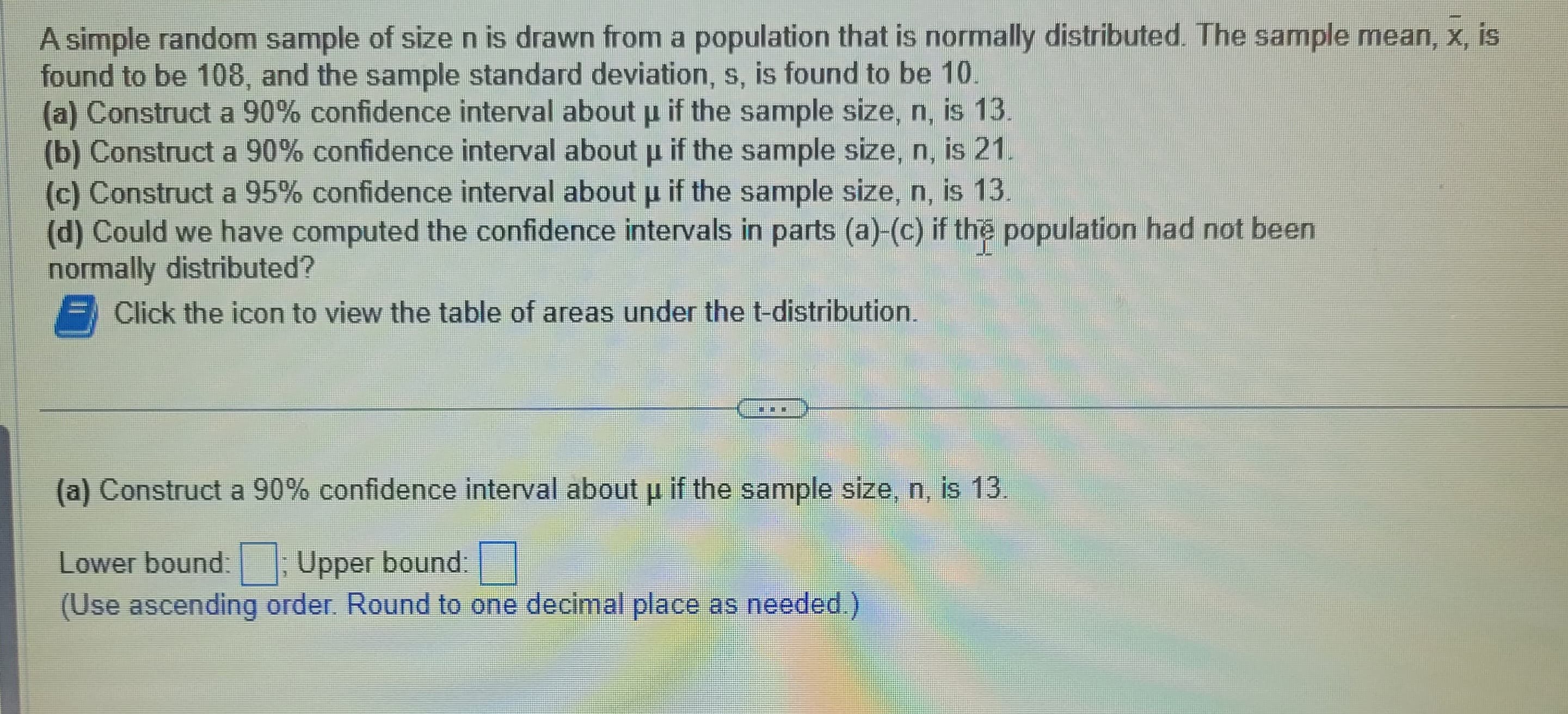 A simple random sample of size n is drawn from a population that is normally distributed. The sample mean, x, is
found to be 108, and the sample standard deviation, s, is found to be 10.
(a) Construct a 90% confidence interval about µ if the sample size, n, is 13.
P
(b) Construct a 90% confidence interval about p if the sample size, n, is 21.
P
(c) Construct a 95% confidence interval about µ if the sample size, n, is 13.
(d) Could we have computed the confidence intervals in parts (a)-(c) if the population had not been
normally distributed?
Click the icon to view the table of areas under the t-distribution.
(a) Construct a 90% confidence interval about u if the sample size, n, is 13.
Lower bound:; Upper bound:
(Use ascending order. Round to one decimal place as needed.)