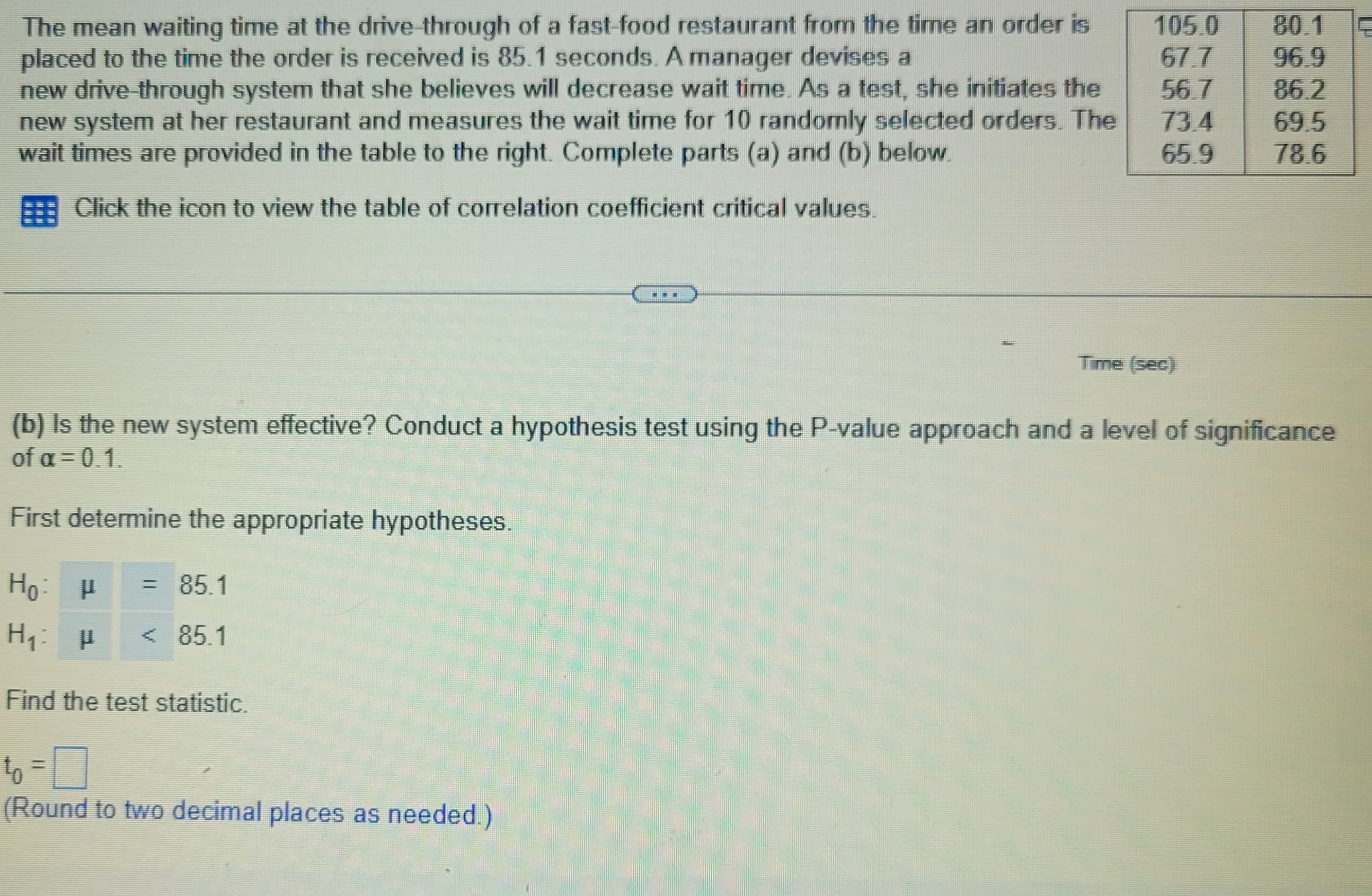 The mean waiting time at the drive-through of a fast-food restaurant from the time an order is
placed to the time the order is received is 85.1 seconds. A manager devises a
new drive-through system that she believes will decrease wait time. As a test, she initiates the
new system at her restaurant and measures the wait time for 10 randomly selected orders. The
wait times are provided in the table to the right. Complete parts (a) and (b) below.
Click the icon to view the table of correlation coefficient critical values.
= 85.1
< 85.1
***
to =
(Round to two decimal places as needed.)
105.0
67.7
56.7
73.4
65.9
Time (sec)
80.1
(b) is the new system effective? Conduct a hypothesis test using the P-value approach and a level of significance
of a=0.1.
First determine the appropriate hypotheses.
Ho
P
H₁: P
Find the test statistic.
86.2
69.5
78.6