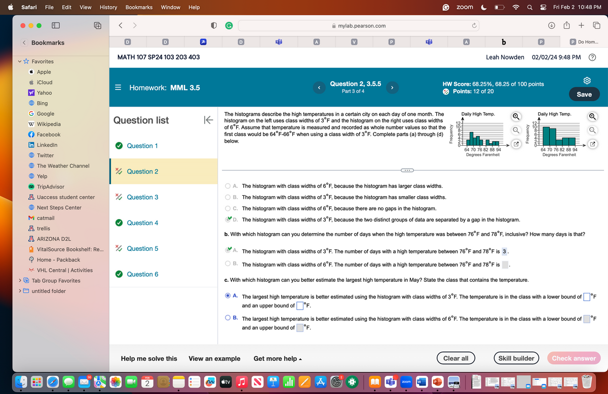 Safari
>
File Edit
<Bookmarks
✩ Favorites
Apple
iCloud
y! Yahoo
Bing
G Google
W Wikipedia
Facebook
in LinkedIn
Twitter
The Weather Channel
Yelp
View History Bookmarks
TripAdvisor
A Uaccess student center
Next Steps Center
M catmail
A trellis
A ARIZONA D2L
VitalSource Bookshelf: Re...
Home - Packback
VHL Central | Activities
Tab Group Favorites
> untitled folder
36
D
MATH 107 SP24 103 203 403
Question 1
Homework: MML 3.5
Question list
Question 2
Question 3
Question 4
Window
Question 5
D
Question 6
Help
FEB
2
A
D
tv
A
Help me solve this View an example
mylab.pearson.com
K
The histograms describe the high temperatures in a certain city on each day of one month. The
histogram on the left uses class widths of 3°F and the histogram on the right uses class widths
of 6°F. Assume that temperature is measured and recorded as whole number values so that the
first class would be 64°F-66°F when using a class width of 3°F. Complete parts (a) through (d)
below.
Get more help.
V
Question 2, 3.5.5
Part 3 of 4
S
il
P
>
A
(C)
zoom
Frequency
A. The histogram with class widths of 3°F. The number of days with a high temperature between 76°F and 78°F is 3.
B. The histogram with class widths of 6°F. The number of days with a high temperature between 76°F and 78°F is
zoom
c. With which histogram can you better estimate the largest high temperature in May? State the class that contains the temperature.
W
P
A
12-
10-
ONAR CON
●
HW Score: 68.25%, 68.25 of 100 points
Points: 12 of 20
Daily High Temp.
Leah Nowden
A. The histogram with class widths of 6°F, because the histogram has larger class widths.
B. The histogram with class widths of 3°F, because the histogram has smaller class widths.
C. The histogram with class widths of 6°F, because there are no gaps in the histogram.
D. The histogram with class widths of 3°F, because the two distinct groups of data are separated by a gap in the histogram.
b. With which histogram can you determine the number of days when the high temperature was between 76°F and 78°F, inclusive? How many days is that?
b
64 70 76 82 88 94
Degrees Farenheit
A. The largest high temperature is better estimated using the histogram with class widths of 3°F. The temperature is in the class with a lower bound of
and an upper bound of 7°F.
Frequency
B. The largest high temperature is better estimated using the histogram with class widths of 6°F. The temperature is in the class with a lower bound of
and an upper bound of °F.
Clear all
P
Fri Feb 2 10:48 PM
02/02/24 9:48 PM
P Do Hom...
Daily High Temp.
Skill builder
Save
64 70 76 82 88 94
Degrees Farenheit
Q
Q
Check answer