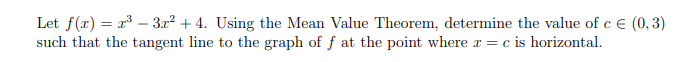 Let f(x) = x – 3.x? + 4. Using the Mean Value Theorem, determine the value of c E (0,3)
such that the tangent line to the graph of f at the point where x = c is horizontal.
