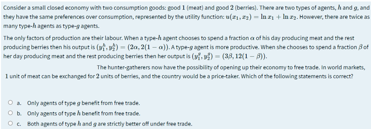 Consider a small closed economy with two consumption goods: good 1 (meat) and good 2 (berries). There are two types of agents, h and g, and
they have the same preferences over consumption, represented by the utility function: u(x1, x2) = In ¤1 + In x2. However, there are twice as
many type-h agents as type-g agents.
The only factors of production are their labour. When a type-h agent chooses to spend a fraction a of his day producing meat and the rest
producing berries then his output is (yf, y½) = (2a, 2(1 – a)). A type-g agent is more productive. When she chooses to spend a fraction B of
her day producing meat and the rest producing berries then her output is (y7, vž) = (38, 12(1 – B)).
The hunter-gatherers now have the possibility of opening up their economy to free trade. In world markets,
1 unit of meat can be exchanged for 2 units of berries, and the country would be a price-taker. Which of the following statements is correct?
O a. Only agents of type g benefit from free trade.
O b. Only agents of type h benefit from free trade.
O c. Both agents of type h and g are strictly better off under free trade.
