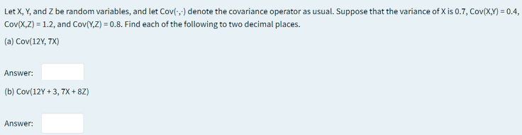 Let X, Y, and Z be random variables, and let Cov(-,) denote the covariance operator as usual. Suppose that the variance of X is 0.7, Cov(X,Y) = 0.4,
Cov(X,Z) = 1.2, and Cov(Y,Z) = 0.8. Find each of the following to two decimal places.
(a) Cov(12Y, 7X)
Answer:
(b) Cov(12Y + 3, 7X + 8Z)
Answer:
