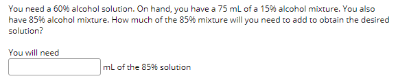 You need a 60% alcohol solution. On hand, you have a 75 ml of a 15% alcohol mixture. You also
have 85% alcohol mixture. How much of the 85% mixture will you need to add to obtain the desired
solution?
You will need
ml of the 85%% solution
