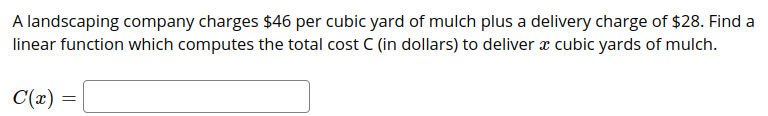 ### Problem Explanation

A landscaping company offers mulch at a rate of $46 per cubic yard. Additionally, there is a fixed delivery charge of $28 for any order. We're required to determine a linear function that calculates the total cost \( C \) (in dollars) for delivering \( x \) cubic yards of mulch.

### Linear Function

The cost function \( C(x) \) can be calculated using the following steps:

1. **Variable \( x \)**: Represents the number of cubic yards of mulch ordered.
2. **Cost per cubic yard**: $46.
3. **Fixed delivery charge**: $28.

Therefore, the total cost \( C(x) \) can be expressed as the sum of the variable cost of mulch and the fixed delivery charge. 

### Formula

\[ C(x) = 46x + 28 \]

- **46x**: This represents the total cost of \( x \) cubic yards of mulch.
- **+ 28**: This represents the fixed delivery charge.

This function can be used to compute the cost for any number of cubic yards of mulch ordered from the landscaping company.