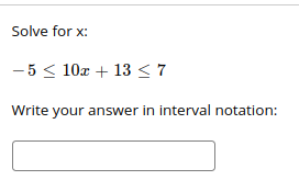 ### Solving Compound Inequalities

In this exercise, you are given a compound inequality and need to solve for the variable \( x \).

#### Problem
Solve for \( x \):
\[ -5 \leq 10x + 13 \leq 7 \]

**Instructions**: Write your answer in interval notation in the provided box.

#### Steps to Solve:

1. **Isolate \( x \)**:
   - The compound inequality can be split into two separate inequalities:
     \[ -5 \leq 10x + 13 \]
     \[ 10x + 13 \leq 7 \]

2. **Solve each inequality separately**:
   - For the first inequality:
     \[ -5 \leq 10x + 13 \]
     Subtract 13 from both sides:
     \[ -5 - 13 \leq 10x \]
     \[ -18 \leq 10x \]
     Divide by 10:
     \[ -\frac{18}{10} \leq x \]
     Simplify the fraction:
     \[ -1.8 \leq x \]

   - For the second inequality:
     \[ 10x + 13 \leq 7 \]
     Subtract 13 from both sides:
     \[ 10x \leq 7 - 13 \]
     \[ 10x \leq -6 \]
     Divide by 10:
     \[ x \leq -\frac{6}{10} \]
     Simplify the fraction:
     \[ x \leq -0.6 \]

3. **Combine the solutions**:
   - The solutions of the inequalities, \( -1.8 \leq x \) and \( x \leq -0.6 \), together form:
     \[ -1.8 \leq x \leq -0.6 \]

#### Solution in Interval Notation
\[ [-1.8, -0.6] \]

Use the provided box to write your answer in the form of an interval.

Box:
\[ \boxed{[-1.8, -0.6]} \]

This detailed step-by-step solution helps the learners to understand the process of solving compound inequalities and writing the solution in interval notation.