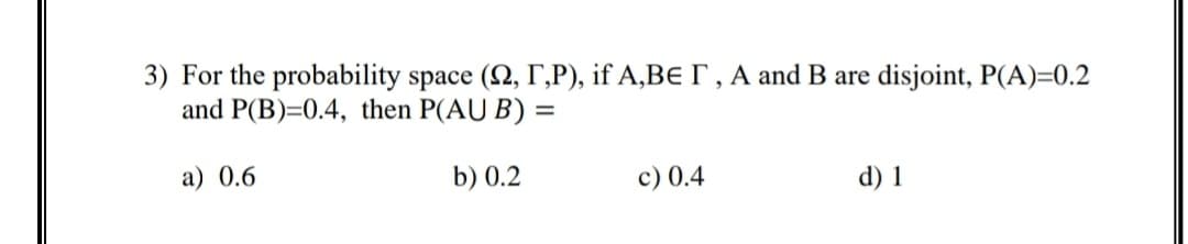 3) For the probability space (2, r,P), if A,Be I , A and B are disjoint, P(A)=0.2
and P(B)=0.4, then P(AU B) =
a) 0.6
b) 0.2
c) 0.4
d) 1
