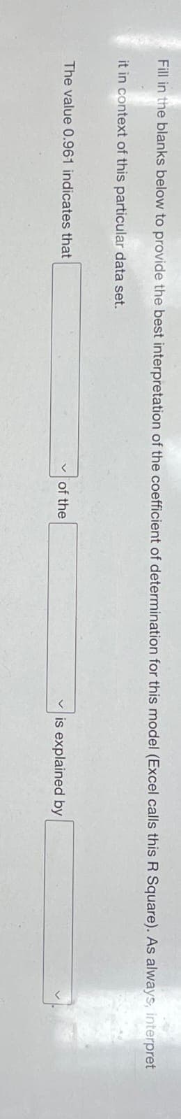 Fill in the blanks below to provide the best interpretation of the coefficient of determination for this model (Excel calls this R Square). As always, interpret
it in context of this particular data set.
The value 0.961 indicates that
of the
is explained by