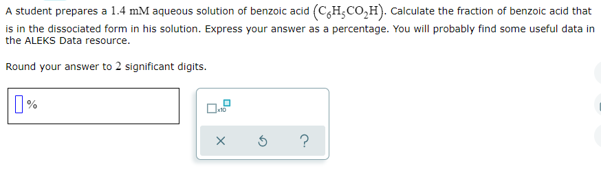 A student prepares a 1.4 mM aqueous solution of benzoic acid (C6H5CO₂H). Calculate the fraction of benzoic acid that
is in the dissociated form in his solution. Express your answer as a percentage. You will probably find some useful data in
the ALEKS Data resource.
Round your answer to 2 significant digits.
☐ %
x10
メロ
?