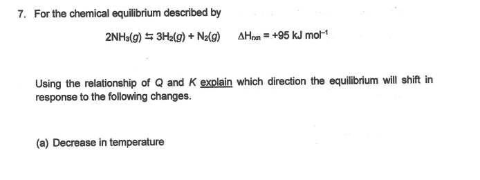 7. For the chemical equilibrium described by
2NH3(g) 5 3H2(g) + Nz(g) AHnm = +95 kJ mol-1
Using the relationship of Q and K explain which direction the equilibrium will shift in
response to the following changes.
(a) Decrease in temperature
