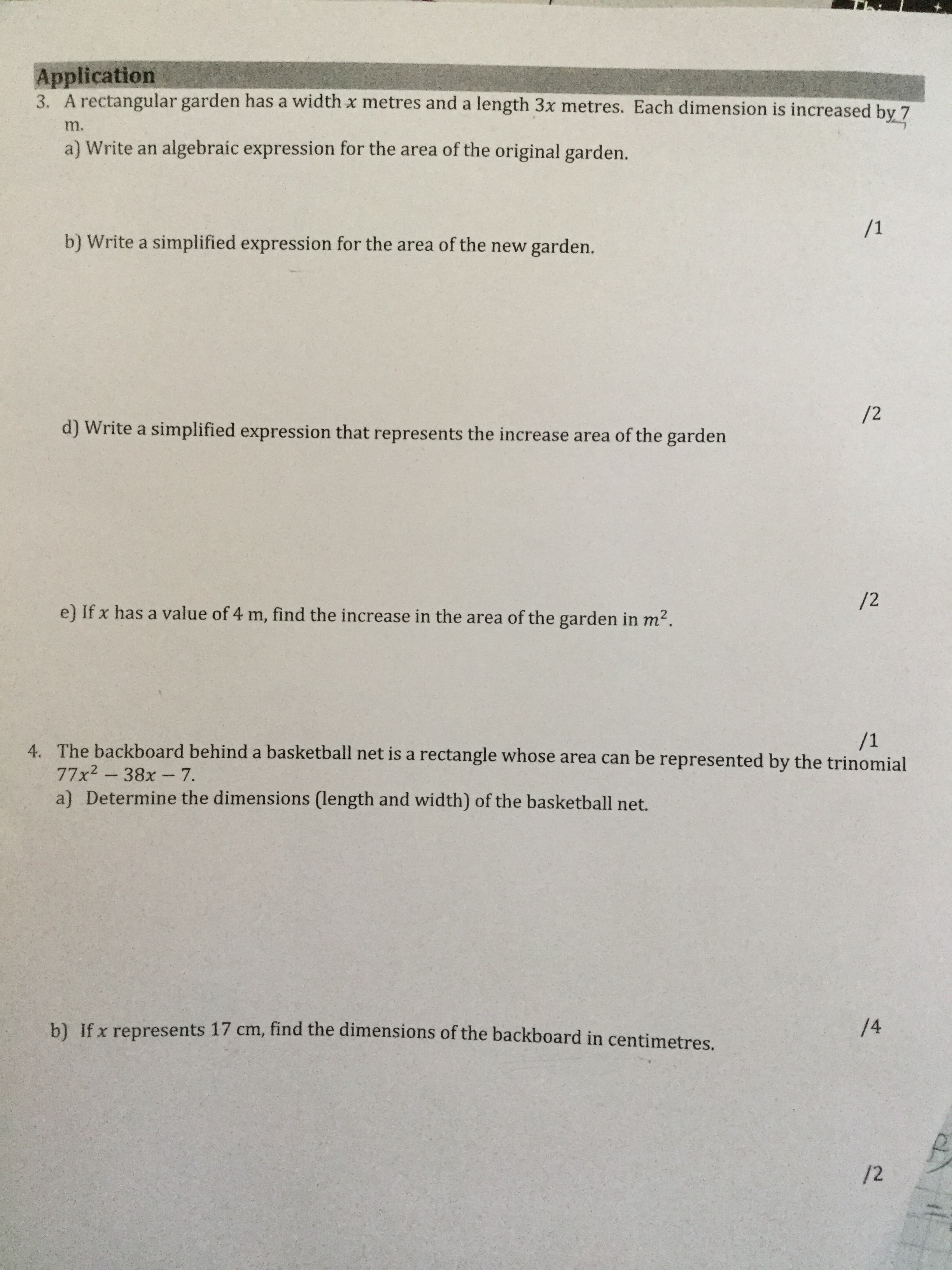 Application
3. A rectangular garden has a width x metres and a length 3x metres. Each dimension is increased by 7
m.
a) Write an algebraic expression for the area of the original garden.
b) Write a simplified expression for the area of the new garden.
/2
d) Write a simplified expression that represents the increase area of the garden
/2
e) If x has a value of 4 m, find the increase in the area of the garden in m2.
/1
4. The backboard behind a basketball net is a rectangle whose area can be represented by the trinomial
77x2-38x-7.
a) Determine the dimensions (length and width) of the basketball net.
14
b) If x represents 17 cm, find the dimensions of the backboard in centimetres.
/2
