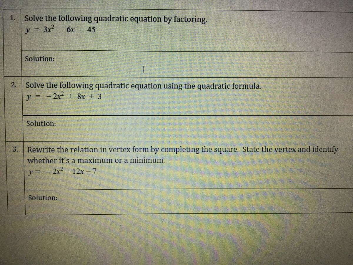 Solve the following quadratic equation by factoring.
y = 3x - 6x - 45
Solution:
2. Solve the following quadratic equation using the quadratic formula.
y =
-2x² + 8x + 3
Solution:
Rewrite the relation in vertex form by completing the square. State the vertex and identify
whether it's a maximum or a minimum.
y = - 2x - 12x - 7
Solution:
1.
3.
