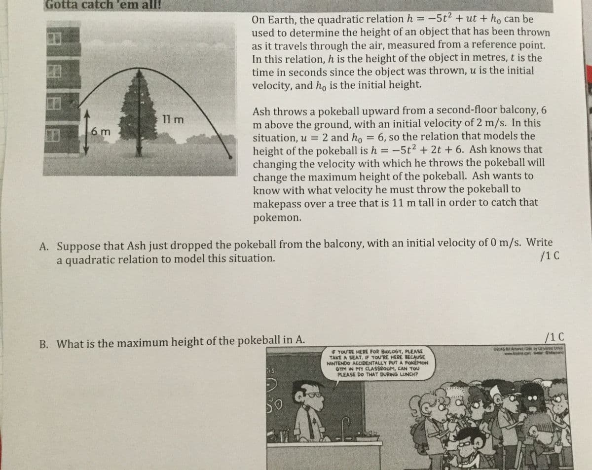Gotta catch 'em all!
On Earth, the quadratic relation h = -5t + ut + ho can be
used to determine the height of an object that has been thrown
as it travels through the air, measured from a reference point.
In this relation, h is the height of the object in metres, t is the
time in seconds since the object was thrown, u is the initial
velocity, and ho is the initial height.
%3D
Ash throws a pokeball upward from a second-floor balcony, 6
m above the ground, with an initial velocity of 2 m/s. In this
situation, u = 2 and ho = 6, so the relation that models the
height of the pokeball is h = -5t2 + 2t + 6. Ash knows that
changing the velocity with which he throws the pokeball will
change the maximum height of the pokeball. Ash wants to
know with what velocity he must throw the pokeball to
makepass over a tree that is 11 m tall in order to catch that
pokemon.
11 m
6 m
%3D
%3D
Suppose that Ash just dropped the pokeball from the balcony, with an initial velocity of 0 m/s. Write
a quadratic relation to model this situation.
А.
/1 C
/1C
B. What is the maximum height of the pokeball in A.
* YOU'RE HERE FOR BIOLOGY, PLEASE
TAKE A SEAT, IF YOU'RE HERE BECAUSE
NINTENDO ACcIDENTALLY PUTA POKEMON
GYM W MY CLASSCOOM, CAN YOU
PLEASE DO THAT DURING LUNCH?
www.fdot.co laend
