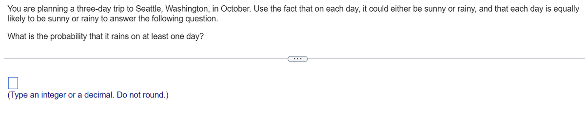 You are planning a three-day trip to Seattle, Washington, in October. Use the fact that on each day, it could either be sunny or rainy, and that each day is equally
likely to be sunny or rainy to answer the following question.
What is the probability that it rains on at least one day?
(Type an integer or a decimal. Do not round.)