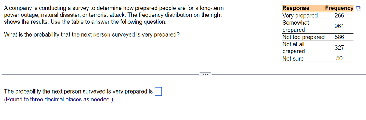 A company is conducting a survey to determine how prepared people are for a long-term
power outage, natural disaster, or terrorist attack. The frequency distribution on the right
shows the results. Use the table to answer the following question.
What is the probability that the next person surveyed is very prepared?
The probability the next person surveyed is very prepared is
(Round to three decimal places as needed.)
Response
Very prepared
Somewhat
prepared
Not too prepared
Not at all
prepared
Not sure
Frequency
266
961
586
327
50