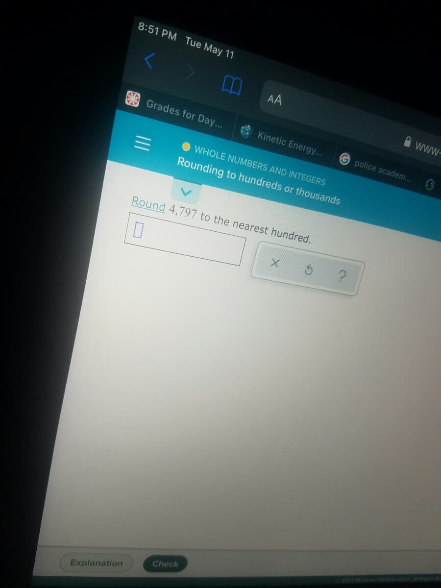 8:51 PM Tue May 11
AA
www-
Grades for Day...
Kinetic Energy...
G police academ...
O WHOLE NUMBERS AND INTEGERS
Rounding to hundreds or thousands
Round 4,797 to the nearest hundred.
2021 McGraw-Hill Education Al Rights Re
Check
Explanation
II
