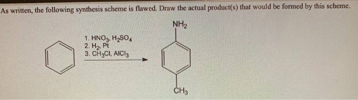 As written, the following synthesis scheme is flawed. Draw the actual product(s) that would be formed by this scheme.
NH₂
1. HNO3, H₂SO4
2. H₂, Pt
3. CH3CI, AIC13
CH3