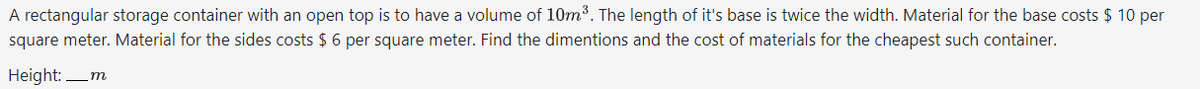 A rectangular storage container with an open top is to have a volume of 10m³. The length of it's base is twice the width. Material for the base costs $ 10 per
square meter. Material for the sides costs $6 per square meter. Find the dimentions and the cost of materials for the cheapest such container.
Height:_m