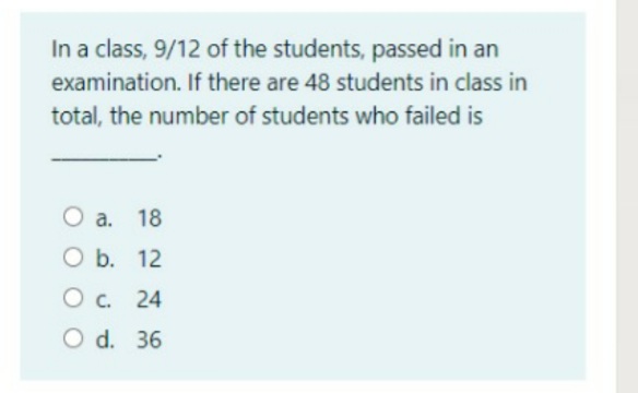 In a class, 9/12 of the students, passed in an
examination. If there are 48 students in class in
total, the number of students who failed is
O a. 18
O b. 12
O c. 24
O d. 36
