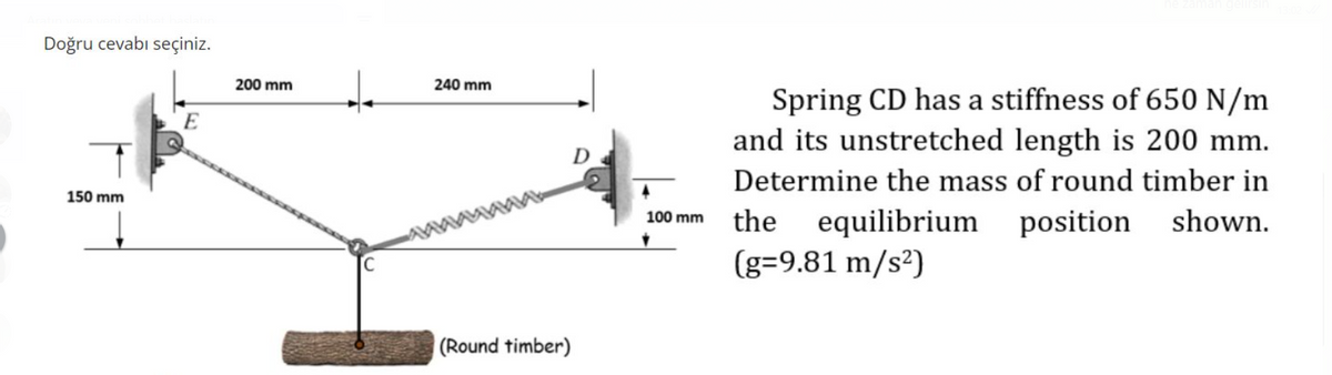 Doğru cevabı seçiniz.
150 mm
E
200 mm
240 mm
D
(Round timber)
100 mm
Spring CD has a stiffness of 650 N/m
and its unstretched length is 200 mm.
Determine the mass of round timber in
the equilibrium position shown.
(g=9.81 m/s²)