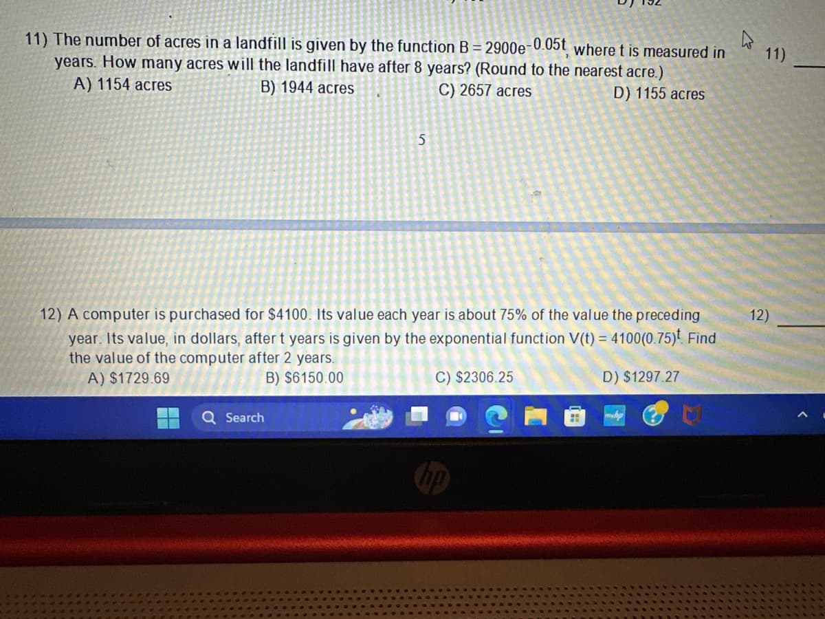 11) The number of acres in a landfill is given by the function B= 2900e-0.05t, where t is measured in
years. How many acres will the landfill have after 8 years? (Round to the nearest acre.)
A) 1154 acres
C) 2657 acres
B) 1944 acres
D) 1155 acres
5
12) A computer is purchased for $4100. Its value each year is about 75% of the value the preceding
year. Its value, in dollars, after t years is given by the exponential function V(t) = 4100(0.75). Find
the value of the computer after 2 years.
A) $1729.69
B) $6150.00
D) $1297.27
Q Search
C) $2306.25
H
h
11)
12)