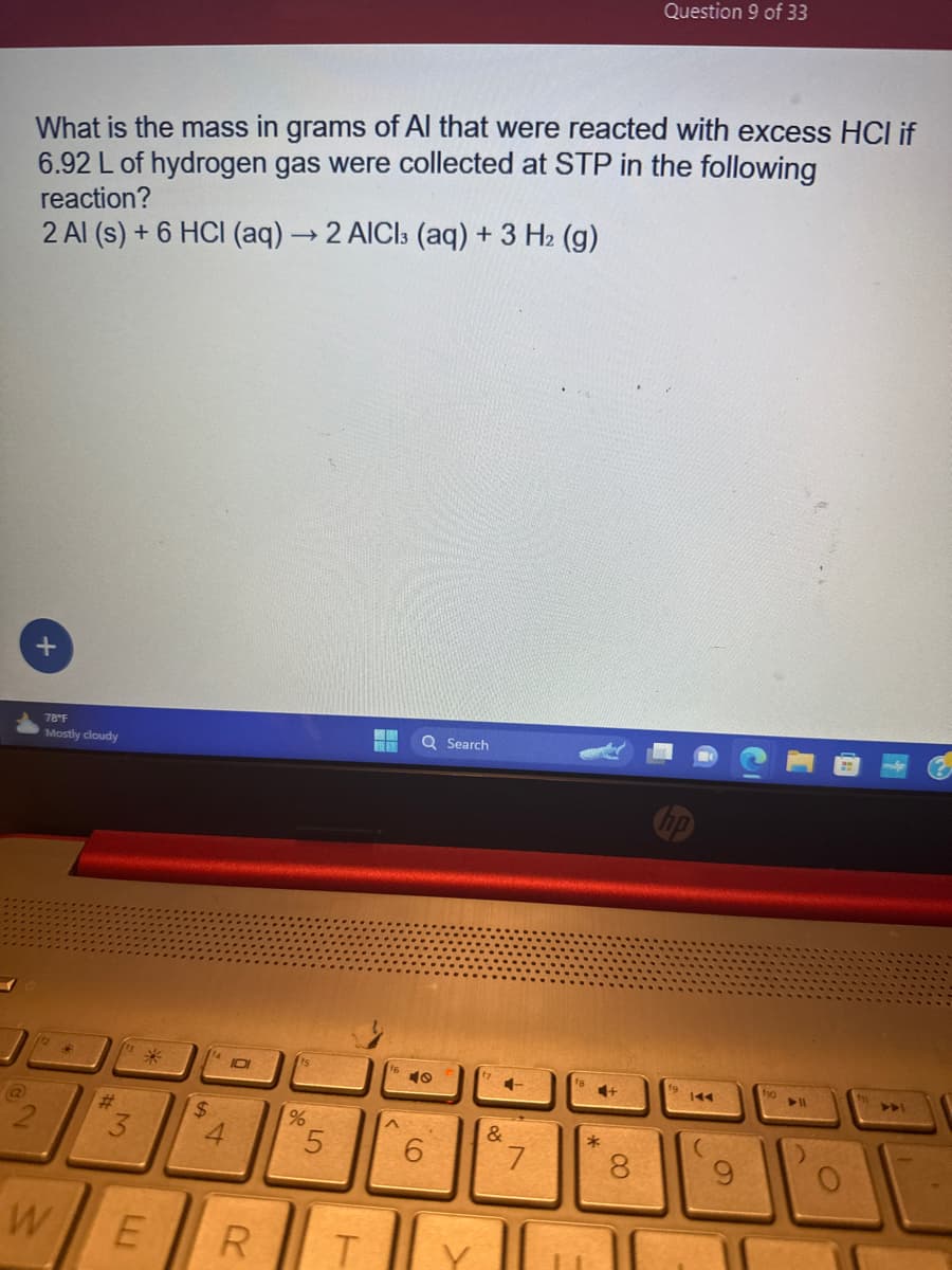 What is the mass in grams of Al that were reacted with excess HCI if
6.92 L of hydrogen gas were collected at STP in the following
reaction?
2 Al (s) + 6 HCI (aq) → 2 AlCl3 (aq) + 3 H₂ (g)
+
2
78°F
Mostly cloudy
W
#
3
E
$
14
4
IDI
R
%
5
5
T
WANY
BILAN Q Search
A
40
6
17
&
7
201
fe
4+
*
Question 9 of 33
8
19
(
fio
▶11