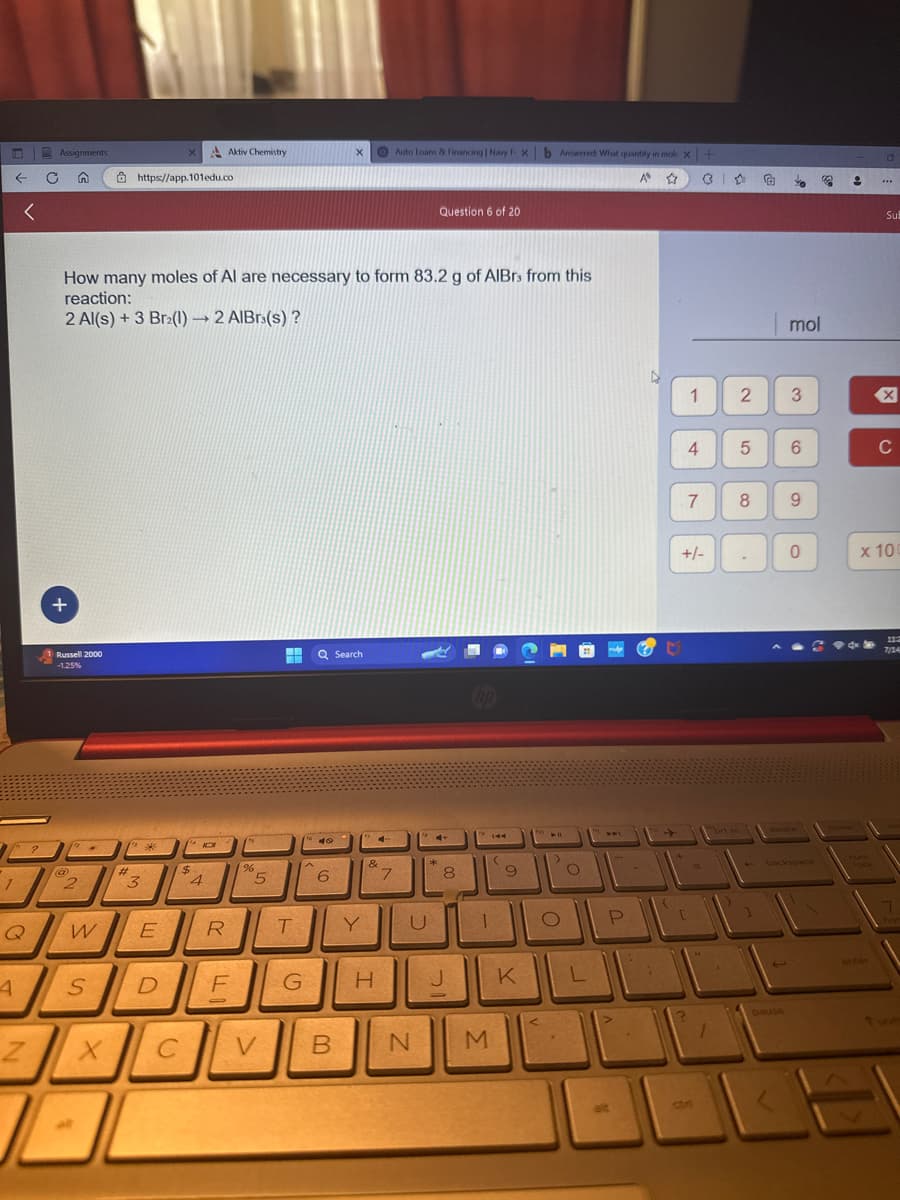 1
←
4
<
Q
?
Assignments
C n
+
Z
J
1 Russell 2000
-1.25%
(12
2
How many moles of Al are necessary to form 83.2 g of AlBrs from this
reaction:
2 Al(s) + 3 Br2(1)→ 2 AlBrs(s)?
W
S
al
https://app.101edu.co
(" *
#
3
E
D
C
$
10
4
Y
Aktiv Chemistry
R
F
0
%
5
V
H Q Search
T
G
A
40
X
6
B
Y
&
H
I
4
Auto Loans & Financing | Navy F. X b Answered: What quantity in mol X+
A ☆
7
U
N
Question 6 of 20
*
8
J
P
144
1
M
9
K
411
O
.
O
L
P
>
alt
1
4
7
+/-
ctri
1
2
5
8
.
€
40
pause
mol
3
6
9
0
backspace
1
9
Su
enter
X
C
x 100
7/24