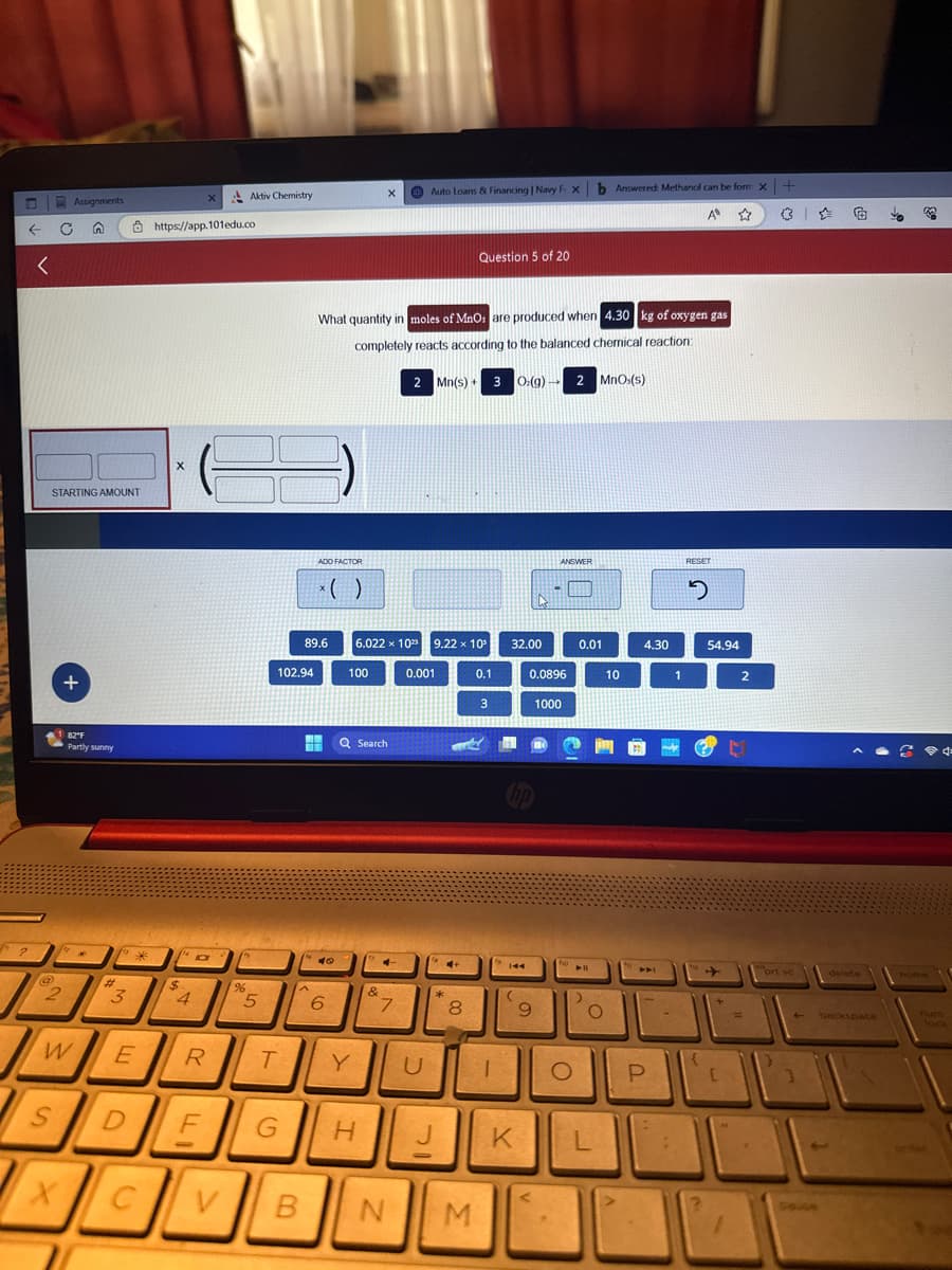 ← C
<
2
STARTING AMOUNT
@
2
Assignments
S
W
X
+
82"F
Partly sunny
*
#
3
*
E
D
https://app.101edu.co
X
$
4
a
R
F
Aktiv Chemistry
%
5
T
G
102.94
ADO FACTOR
89.6
^
x( )
1 40
What quantity in moles of MnOs are produced when 4.30 kg of oxygen gas
completely reacts according to the balanced chemical reaction:
2 Mn(s) + 3 O:(g) → 2 MnOs(s)
6
100
X
6.022 x 102 9.22 x 10³
Q Search
H
&
4
7
Auto Loans & Financing | Navy I
B N
0.001
U
J
-
4+
*
Question 5 of 20
8
M
0.1
3
1
32.00
H
144
(
0.0896
9
ANSWER
X
1000
ho
>
O
b Answered: Methanol can be form x +
A ✩
0.01
O
K L
10
4.30
441
P
:
1
RESET
2
{
54.94
[
2
=
prt sc
4
€
delete
backspace
to
3
home