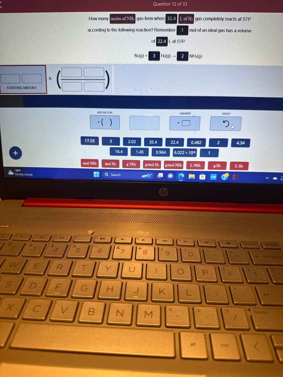 STARTING AMOUNT
+
S
78°F
Mostly cloudy
w
X
#
3
S
E
D
C
X
14101
$
4
R
F
V
%
5
17.03
How many moles of NHS gas form when 32.4 L of H: gas completely reacts at STP
according to the following reaction? Remember 1 mol of an ideal gas has a volume
of 22.4 L at STP.
mol NH.
T
G
ADD FACTOR
x( )
I
t6
49
6
3
mol H₂
16.4
Q Search
Y
H
&
4
7
B N
N₂(g) +
2.02
& NH₂
U
1.45
4+
ak
*
Question 12 of 33
8
3 H.(g) 2 NH (g)
32.4
0.964
M
g/mol H₂ g/mol NHs
1
hp
9
1
K
22.4
ANSWER
6.022 x 102
110
► 11
)
0.482
O
L NH
O
alt
1
1
P
2
g H₂
-
RESET
20
{
[
4.34
LH₂
=
1
brt sc
delete
backspace
pause