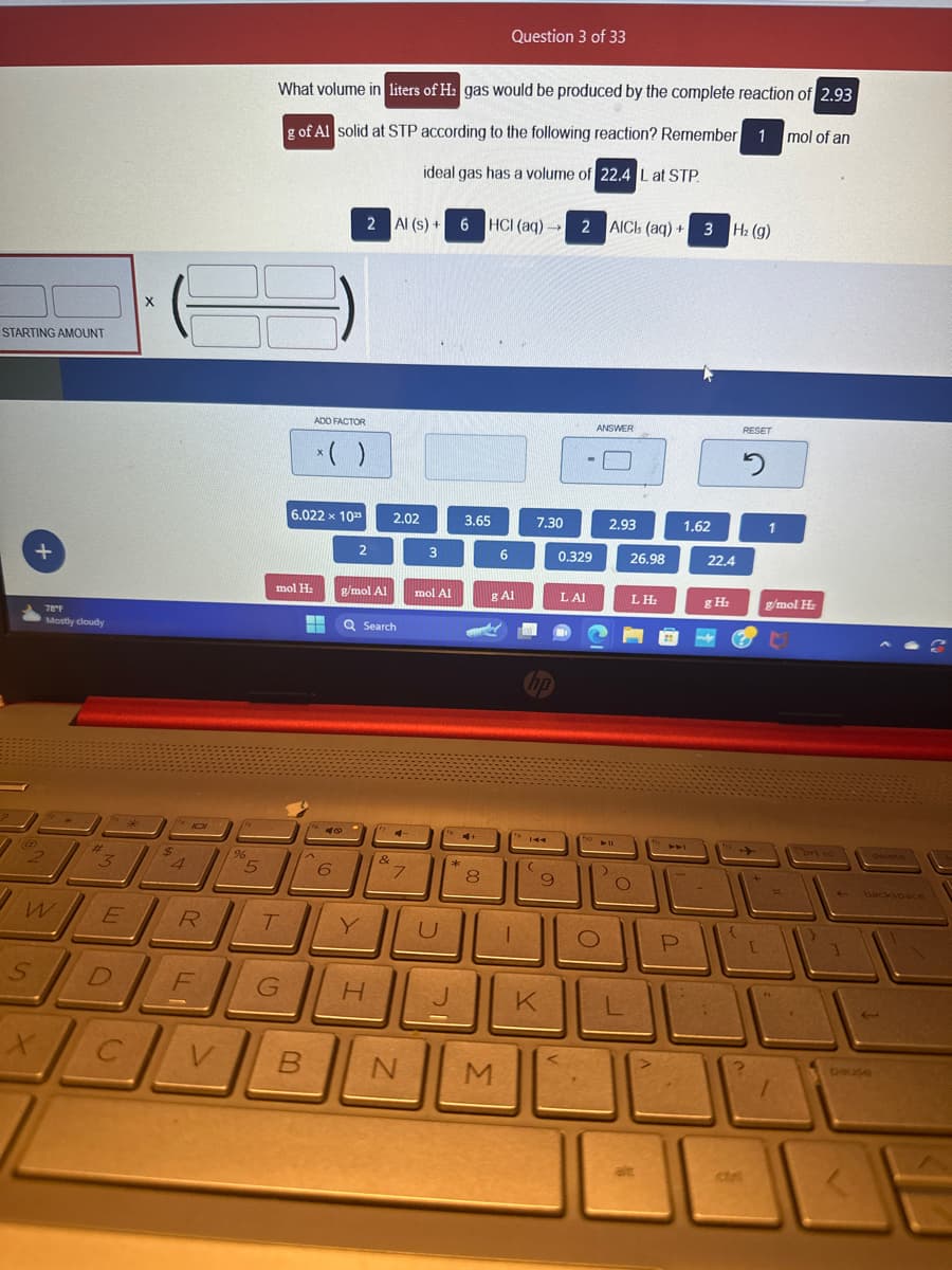 STARTING AMOUNT
+
78°F
Mostly cloudy
W
X
1** *
#
3
E
X
140
$
4
R
96
5
What volume in liters of H₂ gas would be produced by the complete reaction of 2.93
g of Al solid at STP according to the following reaction? Remember 1 mol of an
ideal gas has a volume of 22.4 L at STP
T
6.022 x 1023
mol H₂
F
SDEC
ADD FACTOR
x( )
--
2 Al (s) + 6
6
140
6
2
g/mol Al
Q Search
G H
2.02
&
4
7
B N
3
mol Al
U
**
3.65
CH
8
HCI (aq) →
HCI (aq)→→ 2 AICI (aq)+ 3 H₂ (g)
Question 3 of 33
6
M
& Al
7.30
1
hp
¹144
(
9
K
0.329
LAI
Fig
ANSWER
O
2.93
V11
>
26.98
L
LH₂
O
alt
P
1.62
22.4
g H₂
RESET
2
[
1
g/mol H₂
1
brt sc
1
backspace
