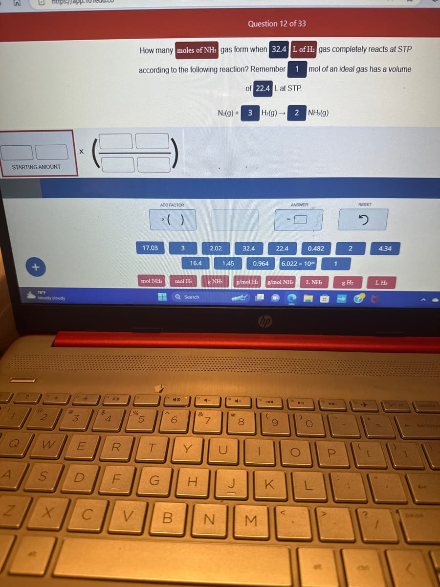 STARTING AMOUNT
1
Q
A
Z
?
+
78°F
Mostly cloudy
@
2
*
W
3
X
*
E
S D
C
4101
$
4
R
F
%
V
How many moles of NH gas form when 32.4 L of H₂ gas completely reacts at STP
according to the following reaction? Remember 1 mol of an ideal gas has a volume
of 22.4 L at STP.
17.03
mol NHS
5
ADD FACTOR
* ( )
T
G
A
40
B
3
mol H₂
6
16.4
Q Search
Y
&
74-
H
2.02
& NH
N₂(g) + 3 H₂(g) → 2 NH3(g)
7
1.45
C
4+
*
Question 12 of 33
J
32.4
8
0.964
g/mol H₂ g/mol NH,
1
NIM
144
(
22.4
9
K
ANSWER
6.022 x 1023
fo
0.482
▶11
O
L NH
MO
O
1
P
2
g H₂
:
RESET
2
{
[
2
CM
4.34
LH₂
=
"
prt sc
1
delete
backspar
3
pause