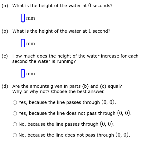 (a) What is the height of the water at 0 seconds?
mm
(b) What is the height of the water at 1 second?
|mm
(c) How much does the height of the water increase for each
second the water is running?
Imm
(d) Are the amounts given in parts (b) and (c) equal?
Why or why not? Choose the best answer.
Yes, because the line passes through (0, 0).
Yes, because the line does not pass through (0, 0).
O No, because the line passes through (0, 0).
O No, because the line does not pass through (0, 0).
