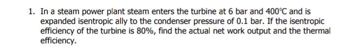 1. In a steam power plant steam enters the turbine at 6 bar and 400°C and is
expanded isentropic ally to the condenser pressure of 0.1 bar. If the isentropic
efficiency of the turbine is 80%, find the actual net work output and the thermal
efficiency.
